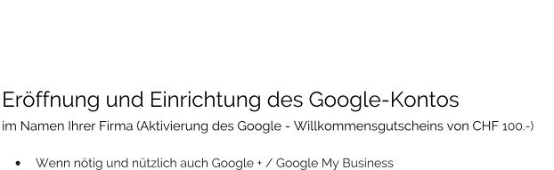 Eröffnung und Einrichtung des Google-Kontos  im Namen Ihrer Firma (Aktivierung des Google - Willkommensgutscheins von CHF 100.-)   •	Wenn nötig und nützlich auch Google + / Google My Business