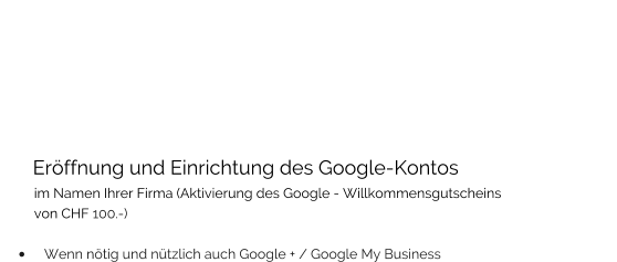 Eröffnung und Einrichtung des Google-Kontos           im Namen Ihrer Firma (Aktivierung des Google - Willkommensgutscheins          von CHF 100.-)   •	Wenn nötig und nützlich auch Google + / Google My Business