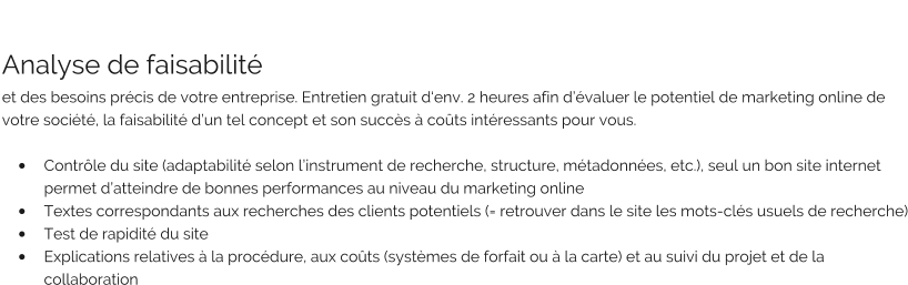 Analyse de faisabilité  et des besoins précis de votre entreprise. Entretien gratuit d‘env. 2 heures afin d’évaluer le potentiel de marketing online de votre société, la faisabilité d’un tel concept et son succès à coûts intéressants pour vous.  •	Contrôle du site (adaptabilité selon l’instrument de recherche, structure, métadonnées, etc.), seul un bon site internet permet d’atteindre de bonnes performances au niveau du marketing online •	Textes correspondants aux recherches des clients potentiels (= retrouver dans le site les mots-clés usuels de recherche) •	Test de rapidité du site •	Explications relatives à la procédure, aux coûts (systèmes de forfait ou à la carte) et au suivi du projet et de la collaboration