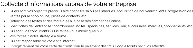 Collecte d’informations auprès de votre entreprise •	Quels sont vos objectifs précis ? Faire connaître sa ou ses marques, acquisition de nouveaux clients, progression des ventes par le shop online, prises de contacts, etc. •	Définition des textes et des mots-clés à la base des campagnes online •	Spécificités de l’entreprise : coordonnées, no tél., spécialités, services, lieu, succursales, marques, abonnements, etc. •	Qui sont vos concurrents ? Que faites-vous mieux qu’eux ? •	Vos forces ? Votre stratégie à terme. •	Qui est responsable de votre site internet ? •	Enregistrement de votre carte de crédit pour le paiement des frais Google (coûts par clics effectifs)