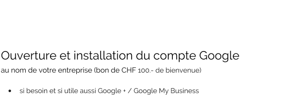 Ouverture et installation du compte Google  au nom de votre entreprise (bon de CHF 100.- de bienvenue)   •	si besoin et si utile aussi Google + / Google My Business