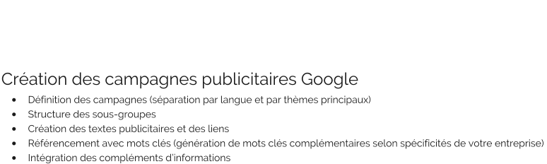 Création des campagnes publicitaires Google •	Définition des campagnes (séparation par langue et par thèmes principaux) •	Structure des sous-groupes •	Création des textes publicitaires et des liens •	Référencement avec mots clés (génération de mots clés complémentaires selon spécificités de votre entreprise)  •	Intégration des compléments d’informations