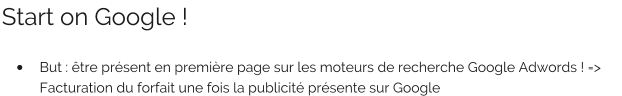 Start on Google !  •	But : être présent en première page sur les moteurs de recherche Google Adwords ! => Facturation du forfait une fois la publicité présente sur Google