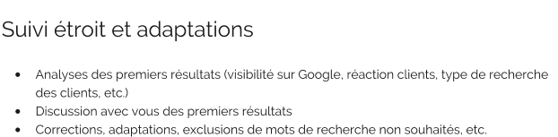 Suivi étroit et adaptations   •	Analyses des premiers résultats (visibilité sur Google, réaction clients, type de recherche des clients, etc.) •	Discussion avec vous des premiers résultats •	Corrections, adaptations, exclusions de mots de recherche non souhaités, etc.