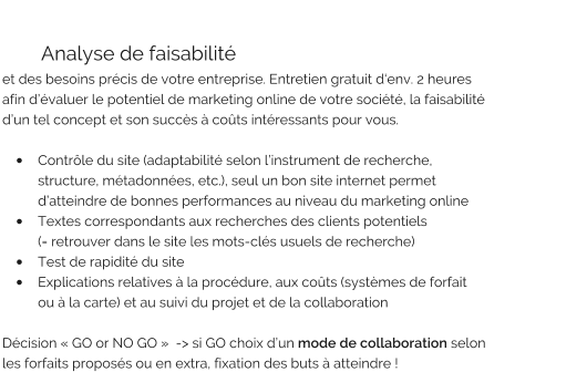 Analyse de faisabilité  et des besoins précis de votre entreprise. Entretien gratuit d‘env. 2 heures  afin d’évaluer le potentiel de marketing online de votre société, la faisabilité  d’un tel concept et son succès à coûts intéressants pour vous.  •	Contrôle du site (adaptabilité selon l’instrument de recherche,   structure, métadonnées, etc.), seul un bon site internet permet  d’atteindre de bonnes performances au niveau du marketing online •	Textes correspondants aux recherches des clients potentiels (= retrouver dans le site les mots-clés usuels de recherche) •	Test de rapidité du site •	Explications relatives à la procédure, aux coûts (systèmes de forfait ou à la carte) et au suivi du projet et de la collaboration  Décision « GO or NO GO »  -> si GO choix d’un mode de collaboration selon  les forfaits proposés ou en extra, fixation des buts à atteindre !