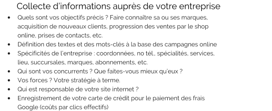 Collecte d’informations auprès de votre entreprise •	Quels sont vos objectifs précis ? Faire connaître sa ou ses marques, acquisition de nouveaux clients, progression des ventes par le shop online, prises de contacts, etc. •	Définition des textes et des mots-clés à la base des campagnes online •	Spécificités de l’entreprise : coordonnées, no tél., spécialités, services, lieu, succursales, marques, abonnements, etc. •	Qui sont vos concurrents ? Que faites-vous mieux qu’eux ? •	Vos forces ? Votre stratégie à terme. •	Qui est responsable de votre site internet ? •	Enregistrement de votre carte de crédit pour le paiement des frais Google (coûts par clics effectifs)