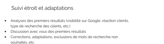 Suivi étroit et adaptations   •	Analyses des premiers résultats (visibilité sur Google, réaction clients, type de recherche des clients, etc.) •	Discussion avec vous des premiers résultats •	Corrections, adaptations, exclusions de mots de recherche non souhaités, etc.