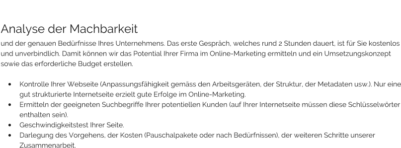 Analyse der Machbarkeit und der genauen Bedürfnisse Ihres Unternehmens. Das erste Gespräch, welches rund 2 Stunden dauert, ist für Sie kostenlos und unverbindlich. Damit können wir das Potential Ihrer Firma im Online-Marketing ermitteln und ein Umsetzungskonzept sowie das erforderliche Budget erstellen.   •	Kontrolle Ihrer Webseite (Anpassungsfähigkeit gemäss den Arbeitsgeräten, der Struktur, der Metadaten usw.). Nur eine gut strukturierte Internetseite erzielt gute Erfolge im Online-Marketing. •	Ermitteln der geeigneten Suchbegriffe Ihrer potentiellen Kunden (auf Ihrer Internetseite müssen diese Schlüsselwörter enthalten sein). •	Geschwindigkeitstest Ihrer Seite. •	Darlegung des Vorgehens, der Kosten (Pauschalpakete oder nach Bedürfnissen), der weiteren Schritte unserer Zusammenarbeit.