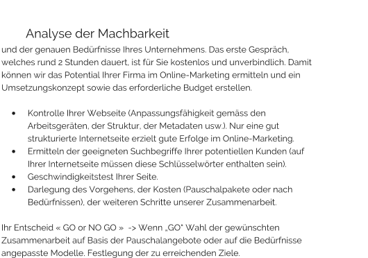 Analyse der Machbarkeit und der genauen Bedürfnisse Ihres Unternehmens. Das erste Gespräch, welches rund 2 Stunden dauert, ist für Sie kostenlos und unverbindlich. Damit können wir das Potential Ihrer Firma im Online-Marketing ermitteln und ein Umsetzungskonzept sowie das erforderliche Budget erstellen.   •	Kontrolle Ihrer Webseite (Anpassungsfähigkeit gemäss den Arbeitsgeräten, der Struktur, der Metadaten usw.). Nur eine gut strukturierte Internetseite erzielt gute Erfolge im Online-Marketing. •	Ermitteln der geeigneten Suchbegriffe Ihrer potentiellen Kunden (auf Ihrer Internetseite müssen diese Schlüsselwörter enthalten sein). •	Geschwindigkeitstest Ihrer Seite. •	Darlegung des Vorgehens, der Kosten (Pauschalpakete oder nach Bedürfnissen), der weiteren Schritte unserer Zusammenarbeit.  Ihr Entscheid « GO or NO GO »  -> Wenn „GO“ Wahl der gewünschten Zusammenarbeit auf Basis der Pauschalangebote oder auf die Bedürfnisse angepasste Modelle. Festlegung der zu erreichenden Ziele.