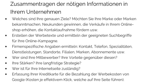 Zusammentragen der nötigen Informationen in        Ihrem Unternehmen •	Welches sind Ihre genauen Ziele? Möchten Sie Ihre Marke oder Marken bekanntmachen, Neukunden gewinnen, die Verkäufe in Ihrem Online-shop erhöhen, die Kontaktaufnahme fördern usw. •	Erstellen der Werbetexte und ermitteln der geeigneten Suchbegriffe für Ihre Online-Kampagne. •	Firmenspezifische Angaben ermitteln: Kontakt, Telefon, Spezialitäten, Dienstleistungen, Standorte, Filialen, Marken, Abonnemente usw. •	Wer sind Ihre Mitbewerber? Ihre Vorteile gegenüber diesen? •	Ihre Stärken? Ihre langfristige Strategie? •	Wer ist für Ihre Internetseite zuständig? •	Erfassung Ihrer Kreditkarte für die Bezahlung der Werbekosten von Google (Kosten je effektivem Klick, welche auf Ihre Seite führen).