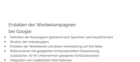 Erstellen der Werbekampagnen        bei Google •	Definition der Kampagnen (getrennt nach Sprachen und Hauptthemen). •	Struktur der Untergruppen. •	Erstellen der Werbetexte und deren Verknüpfung auf Ihre Seite. •	Referenzieren mit geeigneten Schlüsselwörtern (Generierung zusätzlicher, für Ihr Unternehmen geeignete Schlüsselwörter). •	Integration von zusätzlichen Informationen.