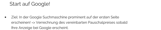 Start auf Google!  •	Ziel: In der Google Suchmaschine prominent auf der ersten Seite erscheinen! => Verrechnung des vereinbarten Pauschalpreises sobald Ihre Anzeige bei Google erscheint.